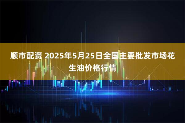 顺市配资 2025年5月25日全国主要批发市场花生油价格行情