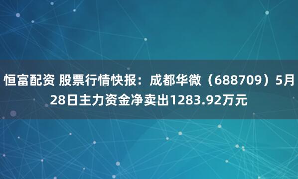恒富配资 股票行情快报：成都华微（688709）5月28日主力资金净卖出1283.92万元