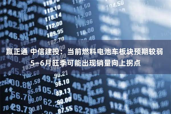 赢正通 中信建投:当前燃料电池车板块预期较弱 5—6月旺季可能出现销量向上拐点