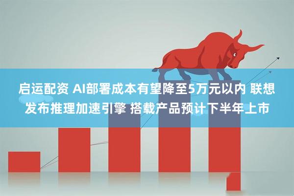 启运配资 AI部署成本有望降至5万元以内 联想发布推理加速引擎 搭载产品预计下半年上市