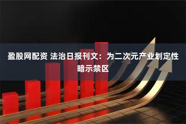 盈股网配资 法治日报刊文：为二次元产业划定性暗示禁区