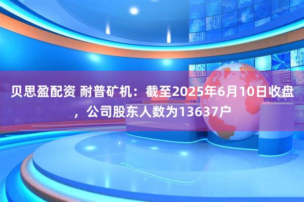 贝思盈配资 耐普矿机：截至2025年6月10日收盘，公司股东人数为13637户