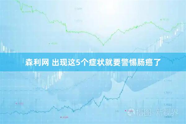 森利网 出现这5个症状就要警惕肠癌了