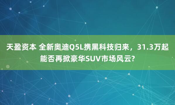 天盈资本 全新奥迪Q5L携黑科技归来，31.3万起能否再掀豪华SUV市场风云?
