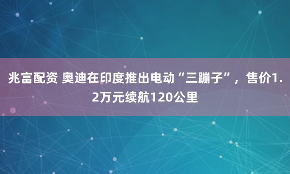 兆富配资 奥迪在印度推出电动“三蹦子”，售价1.2万元续航120公里