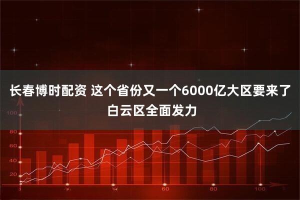 长春博时配资 这个省份又一个6000亿大区要来了 白云区全面发力