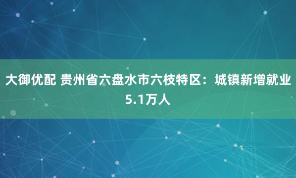 大御优配 贵州省六盘水市六枝特区：城镇新增就业5.1万人