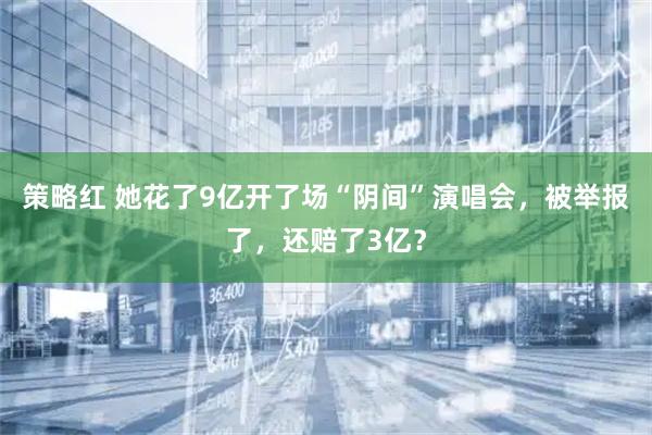 策略红 她花了9亿开了场“阴间”演唱会，被举报了，还赔了3亿？