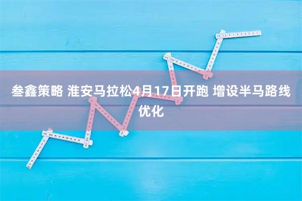 叁鑫策略 淮安马拉松4月17日开跑 增设半马路线优化