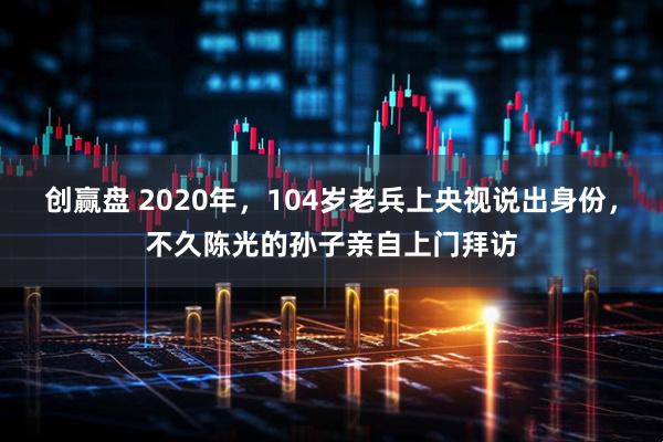创赢盘 2020年，104岁老兵上央视说出身份，不久陈光的孙子亲自上门拜访