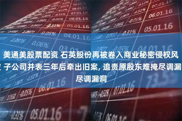 美通美股票配资 石英股份再被卷入商业秘密侵权风波 子公司并表三年后牵出旧案, 追责原股东难掩尽调漏洞