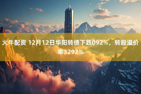 火牛配资 12月12日华阳转债下跌092%，转股溢价率3292%