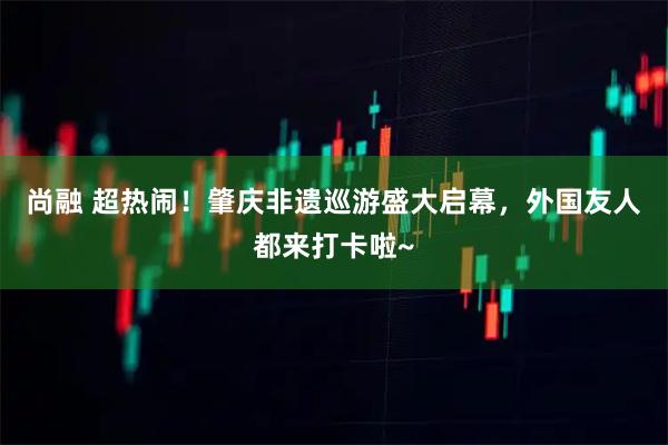 尚融 超热闹！肇庆非遗巡游盛大启幕，外国友人都来打卡啦~