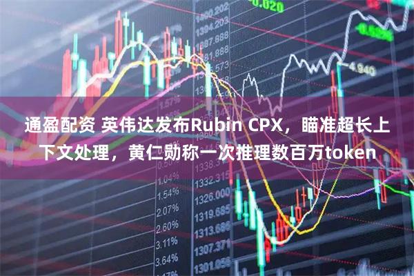 通盈配资 英伟达发布Rubin CPX，瞄准超长上下文处理，黄仁勋称一次推理数百万token