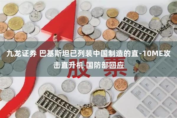 九龙证券 巴基斯坦已列装中国制造的直-10ME攻击直升机 国防部回应
