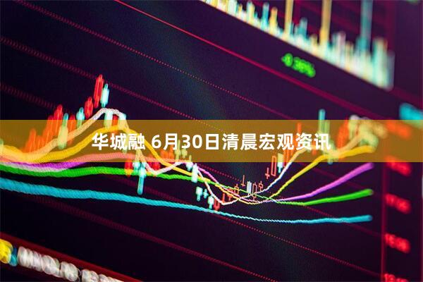 华城融 6月30日清晨宏观资讯