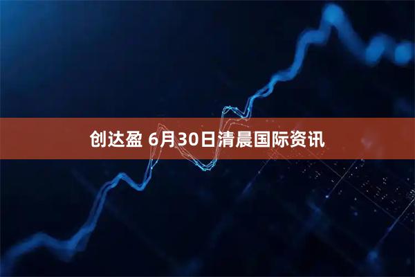 创达盈 6月30日清晨国际资讯