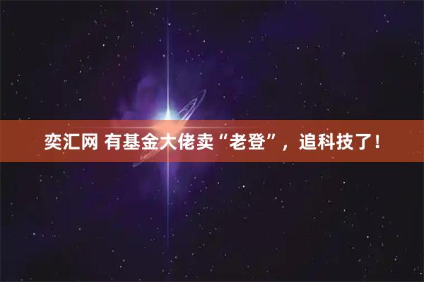 奕汇网 有基金大佬卖“老登”，追科技了！